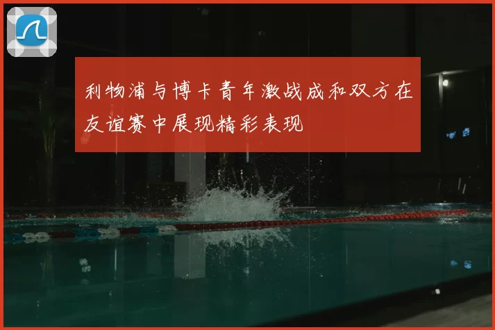 利物浦与博卡青年激战成和双方在友谊赛中展现精彩表现