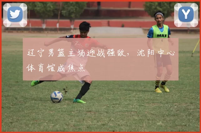 辽宁男篮主场迎战强敌，沈阳中心体育馆成焦点