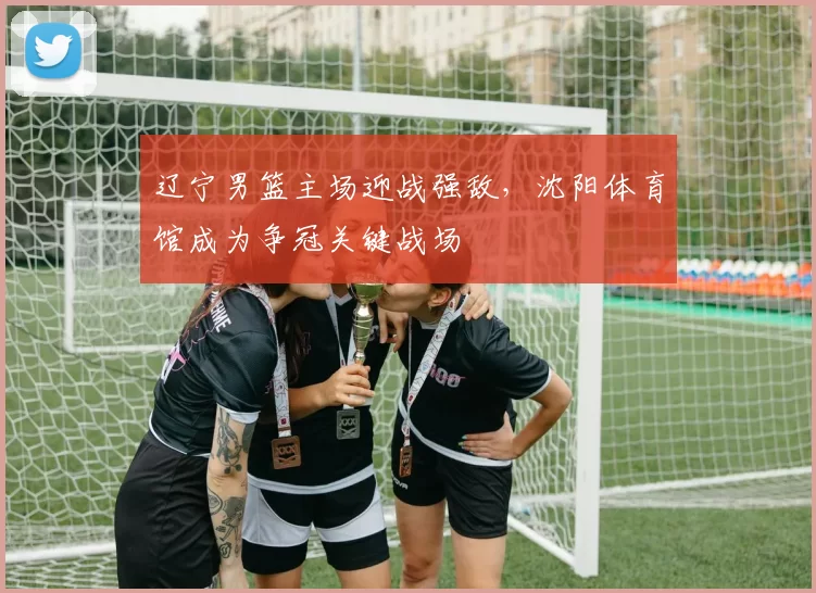 辽宁男篮主场迎战强敌，沈阳体育馆成为争冠关键战场