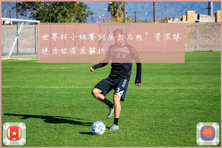 世界杯小组赛到底打几轮？资深球迷为你深度解析