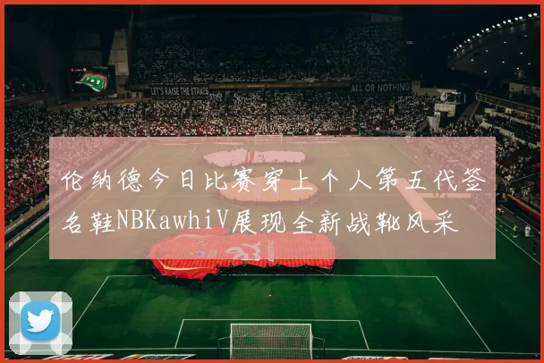伦纳德今日比赛穿上个人第五代签名鞋NBKawhiV展现全新战靴风采