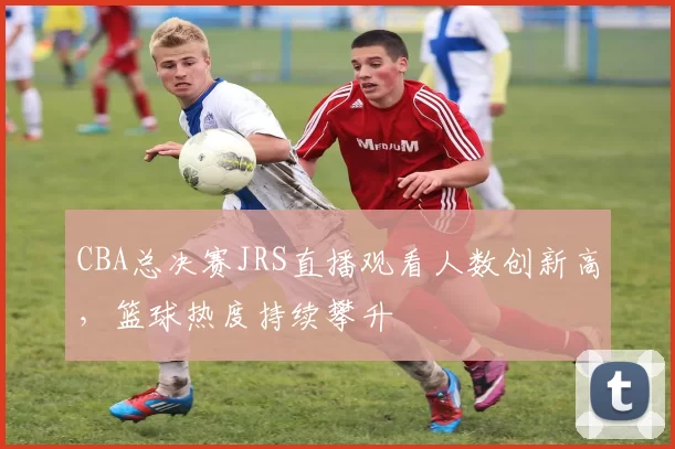 CBA总决赛JRS直播观看人数创新高,篮球热度持续攀升