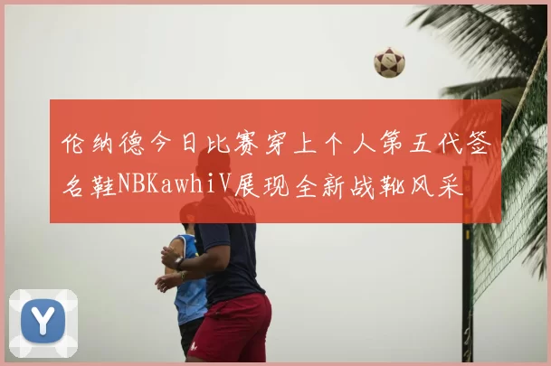 伦纳德今日比赛穿上个人第五代签名鞋NBKawhiV展现全新战靴风采