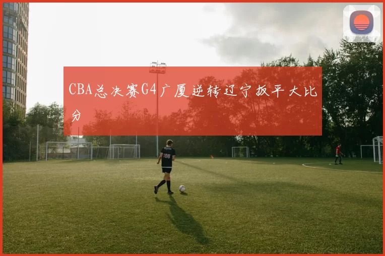 CBA总决赛G4广厦逆转辽宁扳平大比分