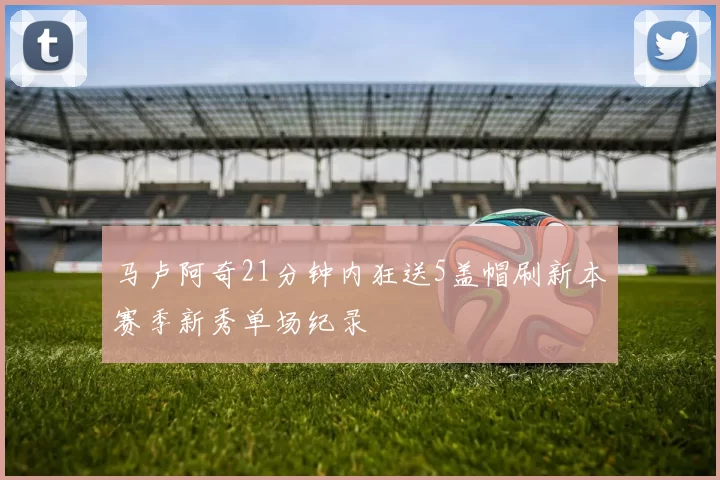 马卢阿奇21分钟内狂送5盖帽刷新本赛季新秀单场纪录