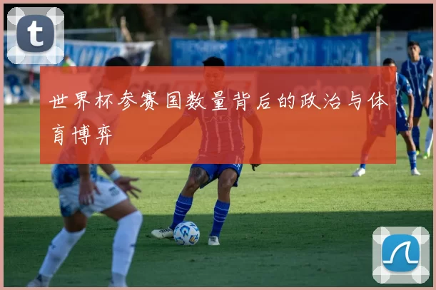 世界杯参赛国数量背后的政治与体育博弈