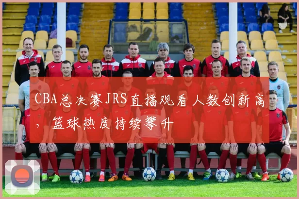 CBA总决赛JRS直播观看人数创新高,篮球热度持续攀升