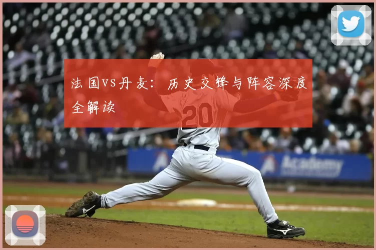 法国vs丹麦：历史交锋与阵容深度全解读