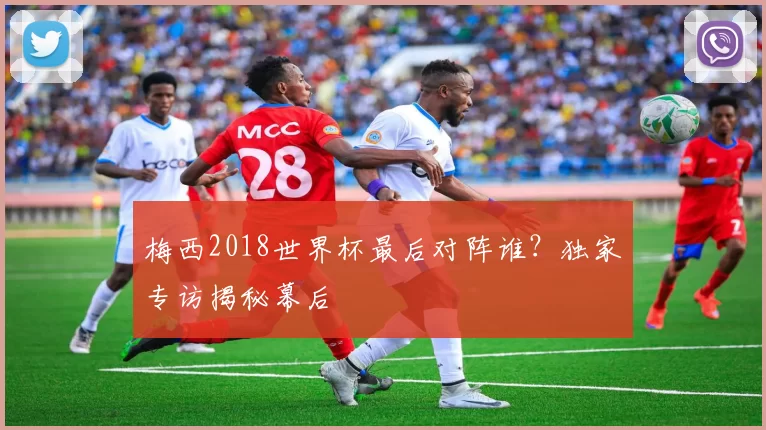 梅西2018世界杯最后对阵谁？独家专访揭秘幕后