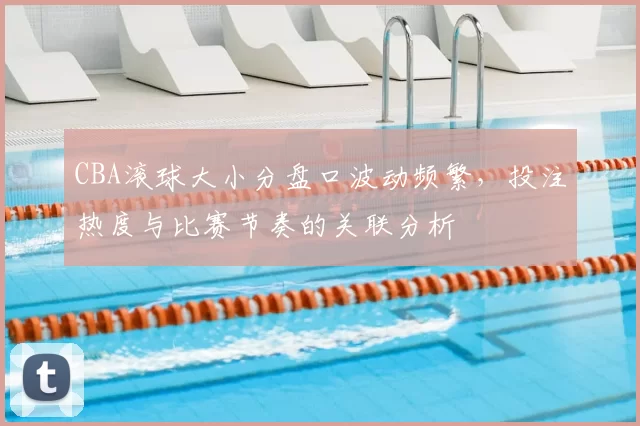 CBA滚球大小分盘口波动频繁，投注热度与比赛节奏的关联分析