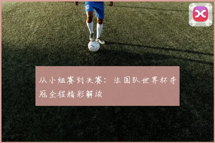 从小组赛到决赛：法国队世界杯夺冠全程精彩解读