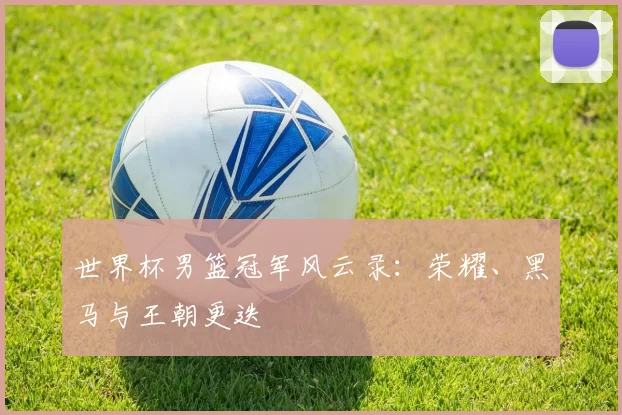 世界杯男篮冠军风云录：荣耀、黑马与王朝更迭