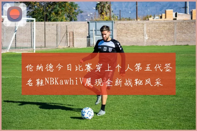 伦纳德今日比赛穿上个人第五代签名鞋NBKawhiV展现全新战靴风采