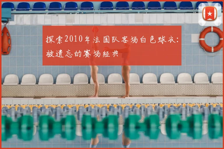 探索2010年法国队客场白色球衣：被遗忘的赛场经典