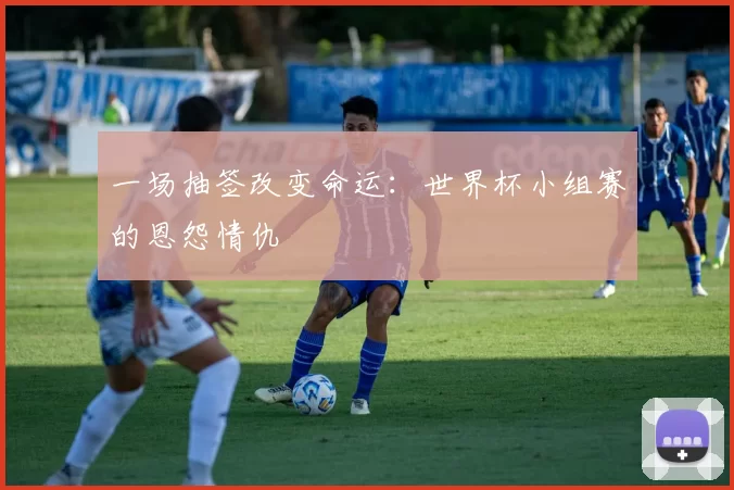 一场抽签改变命运：世界杯小组赛的恩怨情仇