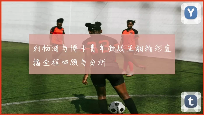 利物浦与博卡青年激战正酣精彩直播全程回顾与分析