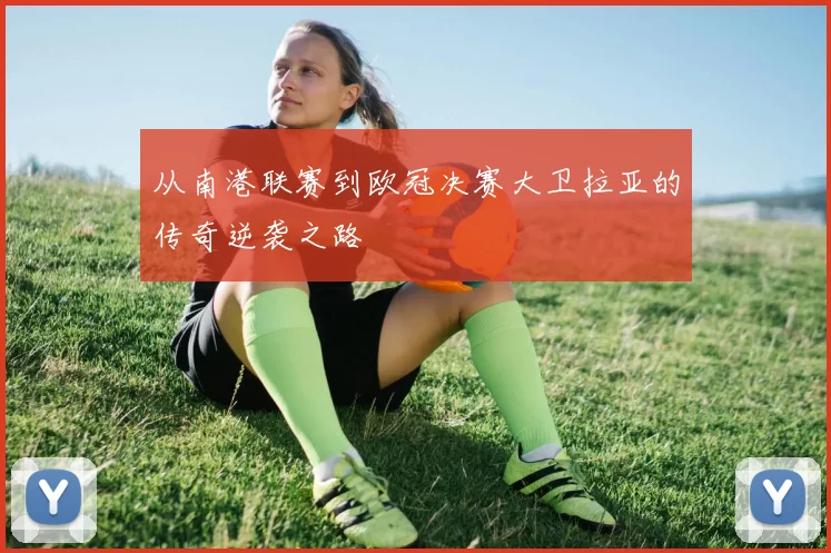 从南港联赛到欧冠决赛大卫拉亚的传奇逆袭之路