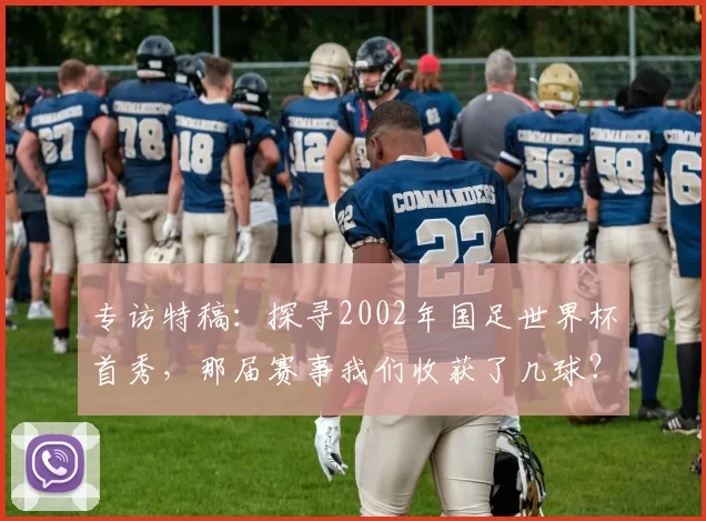 专访特稿：探寻2002年国足世界杯首秀，那届赛事我们收获了几球？