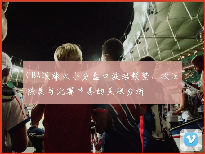 CBA滚球大小分盘口波动频繁，投注热度与比赛节奏的关联分析