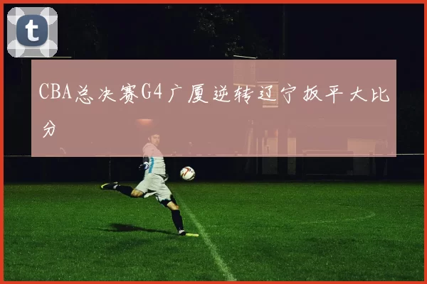 CBA总决赛G4广厦逆转辽宁扳平大比分