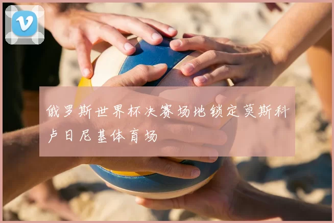 俄罗斯世界杯决赛场地锁定莫斯科卢日尼基体育场