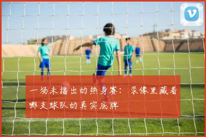 一场未播出的热身赛：录像里藏着哪支球队的真实底牌