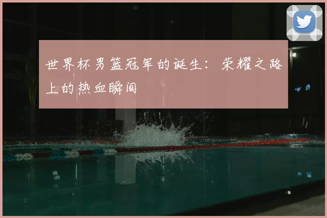 世界杯男篮冠军的诞生：荣耀之路上的热血瞬间
