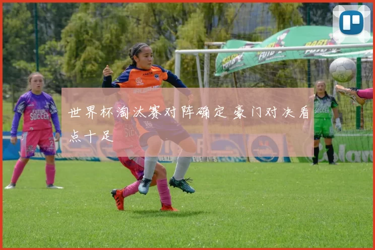 世界杯淘汰赛对阵确定 豪门对决看点十足