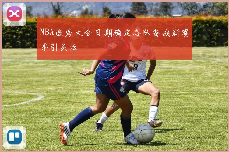 NBA选秀大会日期确定各队备战新赛季引关注