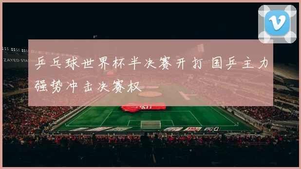 乒乓球世界杯半决赛开打 国乒主力强势冲击决赛权