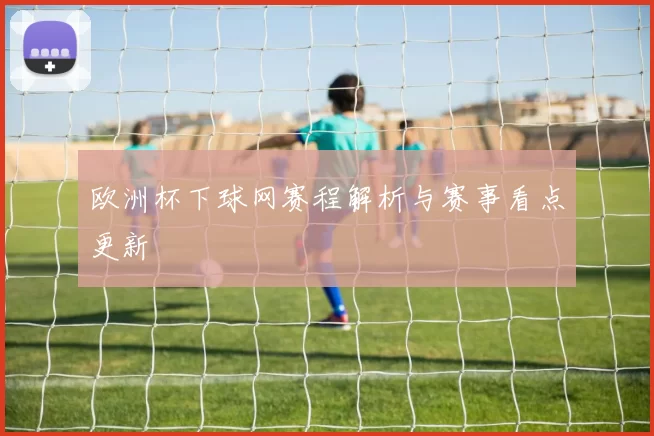 欧洲杯下球网赛程解析与赛事看点更新