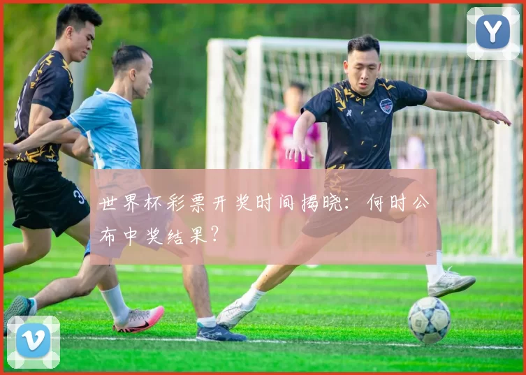 世界杯彩票开奖时间揭晓：何时公布中奖结果？