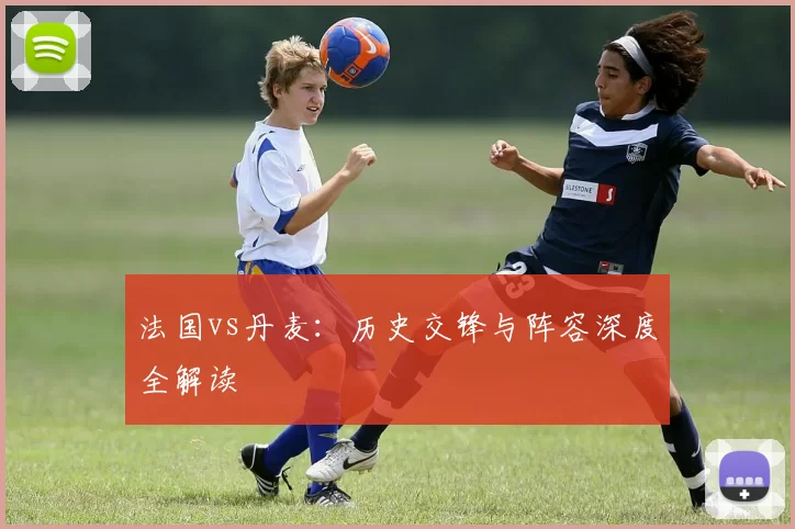 法国vs丹麦：历史交锋与阵容深度全解读